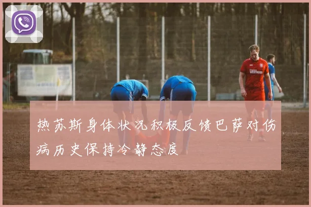 热苏斯身体状况积极反馈巴萨对伤病历史保持冷静态度