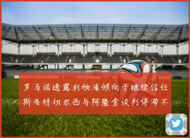 罗马诺透露利物浦倾向于继续信任斯洛特切尔西与阿隆索谈判停滞不前