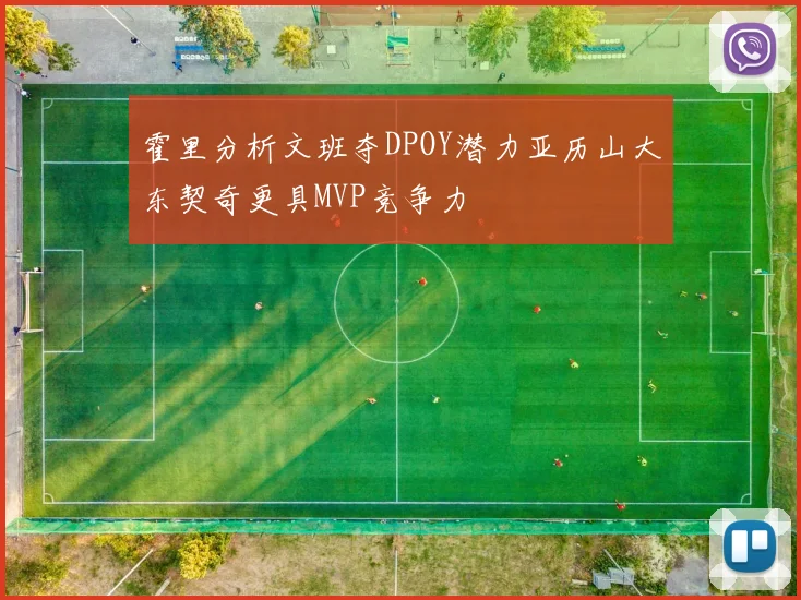 霍里分析文班夺DPOY潜力亚历山大东契奇更具MVP竞争力