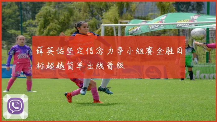 薛英佑坚定信念力争小组赛全胜目标超越简单出线晋级