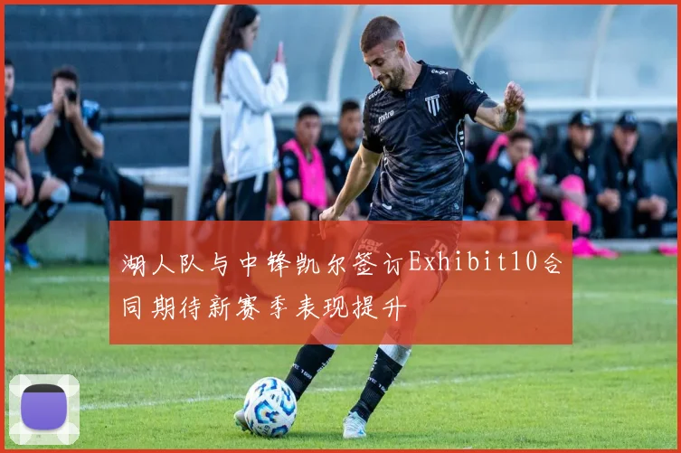 湖人队与中锋凯尔签订Exhibit10合同期待新赛季表现提升