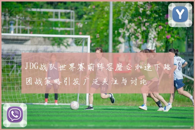 JDG战队世界赛前阵容磨合加速下路团战策略引发广泛关注与讨论