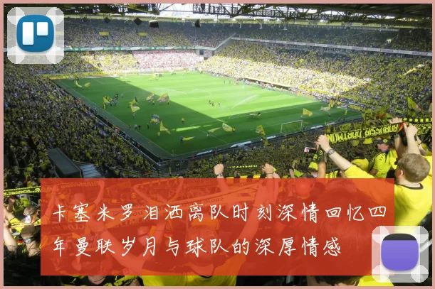 卡塞米罗泪洒离队时刻深情回忆四年曼联岁月与球队的深厚情感