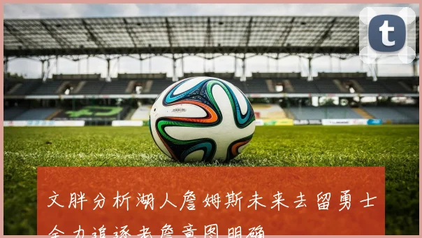 文胖分析湖人詹姆斯未来去留勇士全力追逐老詹意图明确