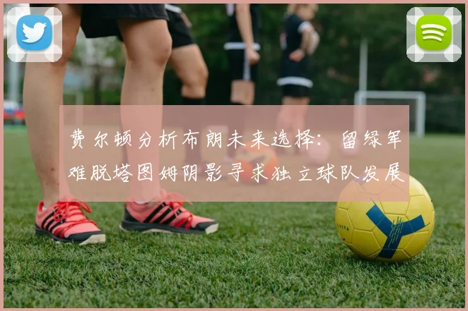 费尔顿分析布朗未来选择：留绿军难脱塔图姆阴影寻求独立球队发展