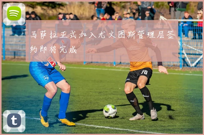 马萨拉正式加入尤文图斯管理层签约即将完成