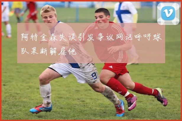 阿特金森失误引发争议网记呼吁球队果断解雇他