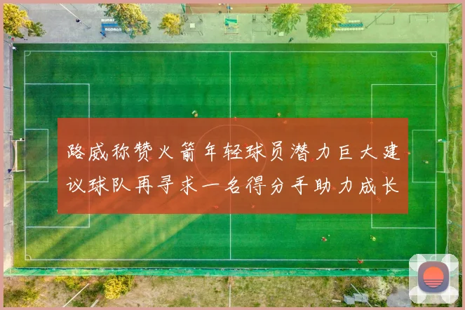 路威称赞火箭年轻球员潜力巨大建议球队再寻求一名得分手助力成长