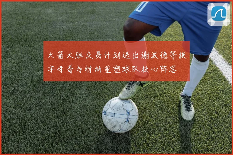 火箭大胆交易计划送出谢泼德等换字母哥与特纳重塑球队核心阵容