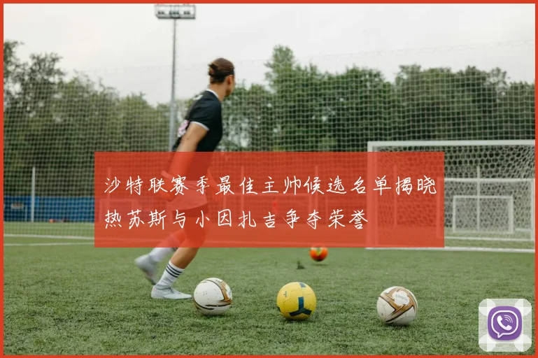 沙特联赛季最佳主帅候选名单揭晓热苏斯与小因扎吉争夺荣誉
