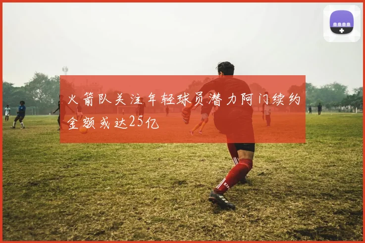 火箭队关注年轻球员潜力阿门续约金额或达25亿