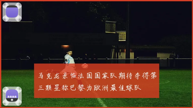 马克龙亲临法国国家队期待夺得第三颗星称巴黎为欧洲最佳球队