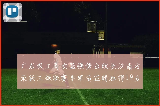 广东农工商女篮强势击败长沙南方荣获三级联赛季军黄芷晴独得19分助力胜利