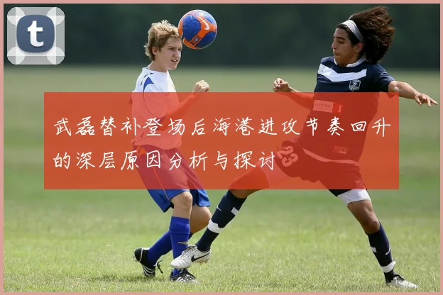 武磊替补登场后海港进攻节奏回升的深层原因分析与探讨