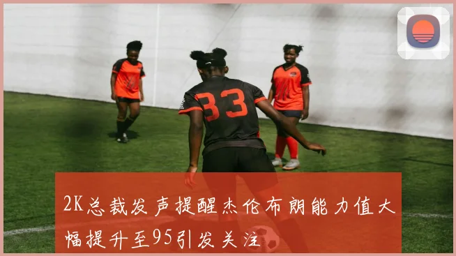 2K总裁发声提醒杰伦布朗能力值大幅提升至95引发关注
