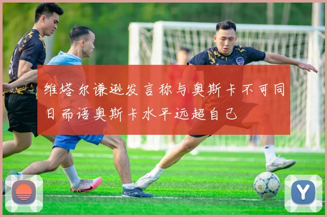 维塔尔谦逊发言称与奥斯卡不可同日而语奥斯卡水平远超自己