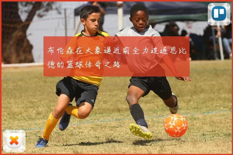 布伦森在大象逼近前全力追逐恩比德的篮球传奇之路