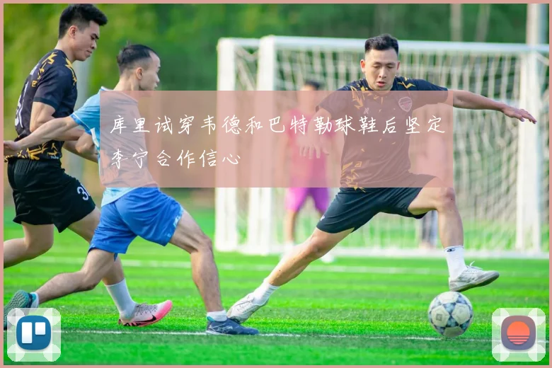 库里试穿韦德和巴特勒球鞋后坚定李宁合作信心