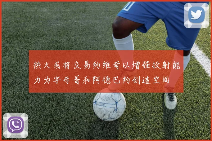 热火或将交易约维奇以增强投射能力为字母哥和阿德巴约创造空间