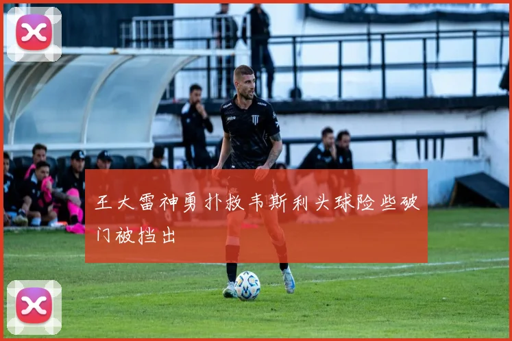 王大雷神勇扑救韦斯利头球险些破门被挡出